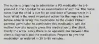 The nurse is preparing to administer a PO medication to a 6-year-old in the hospital for an exacerbation of asthma. The nurse notes that the child is due for an oral dose of lansoprazole in 1 hour. What is the most important action for the nurse to take before administering this medication to the client? Obtain parental permission to administer this medication. Ask the mother how she usually gives this medication to the client. Clarify the order, since there is no apparent link between the client's diagnosis and the medication. Prepare to give the medication as ordered in 30 to 90 minutes.