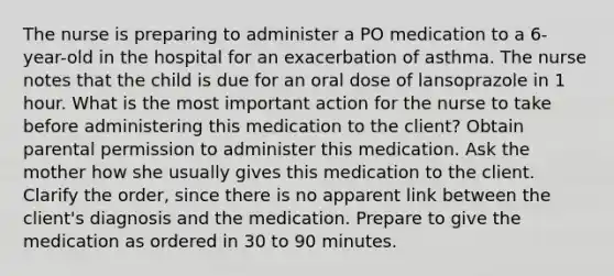 The nurse is preparing to administer a PO medication to a 6-year-old in the hospital for an exacerbation of asthma. The nurse notes that the child is due for an oral dose of lansoprazole in 1 hour. What is the most important action for the nurse to take before administering this medication to the client? Obtain parental permission to administer this medication. Ask the mother how she usually gives this medication to the client. Clarify the order, since there is no apparent link between the client's diagnosis and the medication. Prepare to give the medication as ordered in 30 to 90 minutes.