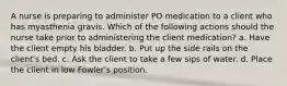 A nurse is preparing to administer PO medication to a client who has myasthenia gravis. Which of the following actions should the nurse take prior to administering the client medication? a. Have the client empty his bladder. b. Put up the side rails on the client's bed. c. Ask the client to take a few sips of water. d. Place the client in low Fowler's position.