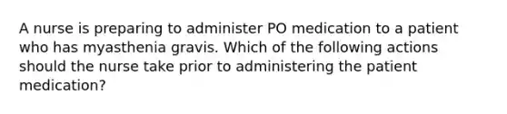 A nurse is preparing to administer PO medication to a patient who has myasthenia gravis. Which of the following actions should the nurse take prior to administering the patient medication?