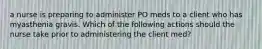 a nurse is preparing to administer PO meds to a client who has myasthenia gravis. Which of the following actions should the nurse take prior to administering the client med?