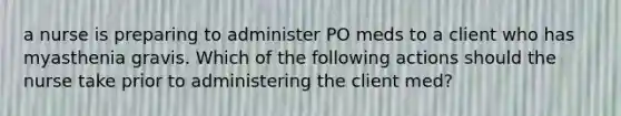 a nurse is preparing to administer PO meds to a client who has myasthenia gravis. Which of the following actions should the nurse take prior to administering the client med?