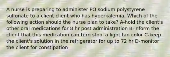 A nurse is preparing to administer PO sodium polystyrene sulfonate to a client client who has hyperkalemia. Which of the following action should the nurse plan to take? A-hold the client's other oral medications for 8 hr post administration B-inform the client that this medication can turn stool a light tan color C-keep the client's solution in the refrigerator for up to 72 hr D-monitor the client for constipation