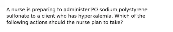 A nurse is preparing to administer PO sodium polystyrene sulfonate to a client who has hyperkalemia. Which of the following actions should the nurse plan to take?