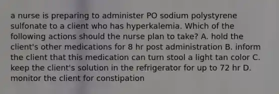 a nurse is preparing to administer PO sodium polystyrene sulfonate to a client who has hyperkalemia. Which of the following actions should the nurse plan to take? A. hold the client's other medications for 8 hr post administration B. inform the client that this medication can turn stool a light tan color C. keep the client's solution in the refrigerator for up to 72 hr D. monitor the client for constipation