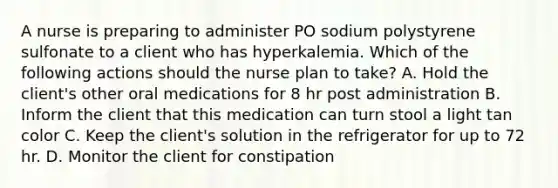 A nurse is preparing to administer PO sodium polystyrene sulfonate to a client who has hyperkalemia. Which of the following actions should the nurse plan to take? A. Hold the client's other oral medications for 8 hr post administration B. Inform the client that this medication can turn stool a light tan color C. Keep the client's solution in the refrigerator for up to 72 hr. D. Monitor the client for constipation