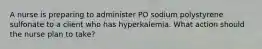 A nurse is preparing to administer PO sodium polystyrene sulfonate to a client who has hyperkalemia. What action should the nurse plan to take?