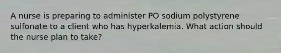 A nurse is preparing to administer PO sodium polystyrene sulfonate to a client who has hyperkalemia. What action should the nurse plan to take?