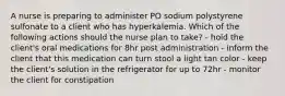 A nurse is preparing to administer PO sodium polystyrene sulfonate to a client who has hyperkalemia. Which of the following actions should the nurse plan to take? - hold the client's oral medications for 8hr post administration - inform the client that this medication can turn stool a light tan color - keep the client's solution in the refrigerator for up to 72hr - monitor the client for constipation