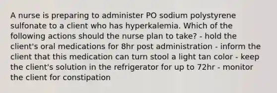 A nurse is preparing to administer PO sodium polystyrene sulfonate to a client who has hyperkalemia. Which of the following actions should the nurse plan to take? - hold the client's oral medications for 8hr post administration - inform the client that this medication can turn stool a light tan color - keep the client's solution in the refrigerator for up to 72hr - monitor the client for constipation