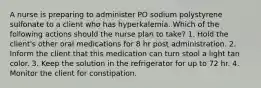 A nurse is preparing to administer PO sodium polystyrene sulfonate to a client who has hyperkalemia. Which of the following actions should the nurse plan to take? 1. Hold the client's other oral medications for 8 hr post administration. 2. Inform the client that this medication can turn stool a light tan color. 3. Keep the solution in the refrigerator for up to 72 hr. 4. Monitor the client for constipation.