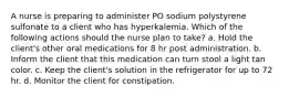 A nurse is preparing to administer PO sodium polystyrene sulfonate to a client who has hyperkalemia. Which of the following actions should the nurse plan to take? a. Hold the client's other oral medications for 8 hr post administration. b. Inform the client that this medication can turn stool a light tan color. c. Keep the client's solution in the refrigerator for up to 72 hr. d. Monitor the client for constipation.