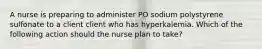 A nurse is preparing to administer PO sodium polystyrene sulfonate to a client client who has hyperkalemia. Which of the following action should the nurse plan to take?