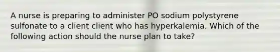 A nurse is preparing to administer PO sodium polystyrene sulfonate to a client client who has hyperkalemia. Which of the following action should the nurse plan to take?