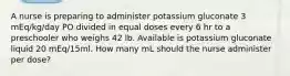 A nurse is preparing to administer potassium gluconate 3 mEq/kg/day PO divided in equal doses every 6 hr to a preschooler who weighs 42 lb. Available is potassium gluconate liquid 20 mEq/15ml. How many mL should the nurse administer per dose?