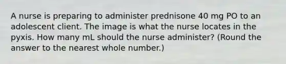 A nurse is preparing to administer prednisone 40 mg PO to an adolescent client. The image is what the nurse locates in the pyxis. How many mL should the nurse administer? (Round the answer to the nearest whole number.)