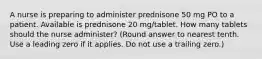 A nurse is preparing to administer prednisone 50 mg PO to a patient. Available is prednisone 20 mg/tablet. How many tablets should the nurse administer? (Round answer to nearest tenth. Use a leading zero if it applies. Do not use a trailing zero.)