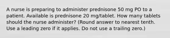 A nurse is preparing to administer prednisone 50 mg PO to a patient. Available is prednisone 20 mg/tablet. How many tablets should the nurse administer? (Round answer to nearest tenth. Use a leading zero if it applies. Do not use a trailing zero.)