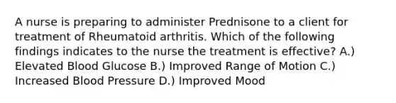 A nurse is preparing to administer Prednisone to a client for treatment of Rheumatoid arthritis. Which of the following findings indicates to the nurse the treatment is effective? A.) Elevated Blood Glucose B.) Improved Range of Motion C.) Increased Blood Pressure D.) Improved Mood