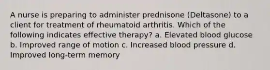 A nurse is preparing to administer prednisone (Deltasone) to a client for treatment of rheumatoid arthritis. Which of the following indicates effective therapy? a. Elevated blood glucose b. Improved range of motion c. ​Increased blood pressure d. ​Improved long-term memory