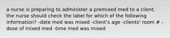 a nurse is preparing to administer a premixed med to a client. the nurse should check the label for which of the following information? -date med was mixed -client's age -clients' room # -dose of mixed med -time med was mixed