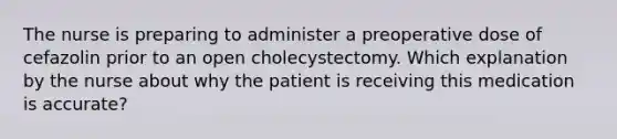 The nurse is preparing to administer a preoperative dose of cefazolin prior to an open cholecystectomy. Which explanation by the nurse about why the patient is receiving this medication is accurate?