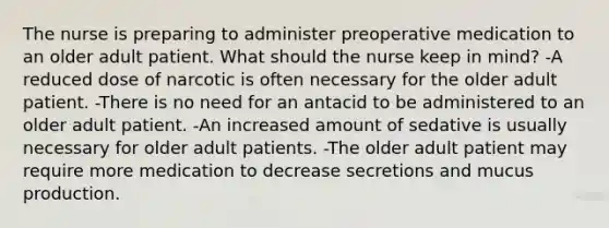 The nurse is preparing to administer preoperative medication to an older adult patient. What should the nurse keep in mind? -A reduced dose of narcotic is often necessary for the older adult patient. -There is no need for an antacid to be administered to an older adult patient. -An increased amount of sedative is usually necessary for older adult patients. -The older adult patient may require more medication to decrease secretions and mucus production.