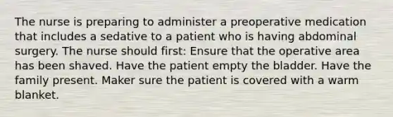 The nurse is preparing to administer a preoperative medication that includes a sedative to a patient who is having abdominal surgery. The nurse should first: Ensure that the operative area has been shaved. Have the patient empty the bladder. Have the family present. Maker sure the patient is covered with a warm blanket.