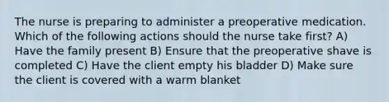 The nurse is preparing to administer a preoperative medication. Which of the following actions should the nurse take first? A) Have the family present B) Ensure that the preoperative shave is completed C) Have the client empty his bladder D) Make sure the client is covered with a warm blanket