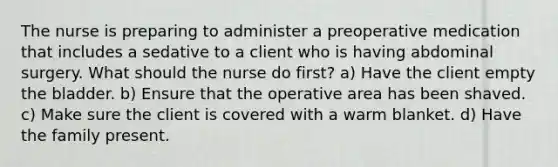 The nurse is preparing to administer a preoperative medication that includes a sedative to a client who is having abdominal surgery. What should the nurse do first? a) Have the client empty the bladder. b) Ensure that the operative area has been shaved. c) Make sure the client is covered with a warm blanket. d) Have the family present.