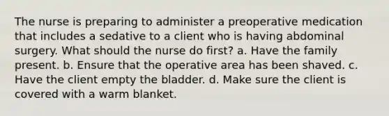 The nurse is preparing to administer a preoperative medication that includes a sedative to a client who is having abdominal surgery. What should the nurse do first? a. Have the family present. b. Ensure that the operative area has been shaved. c. Have the client empty the bladder. d. Make sure the client is covered with a warm blanket.