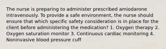 The nurse is preparing to administer prescribed amiodarone intravenously. To provide a safe environment, the nurse should ensure that which specific safety consideration is in place for the client before administering the medication? 1. Oxygen therapy 2. Oxygen saturation monitor 3. Continuous cardiac monitoring 4. Noninvasive blood pressure cuff