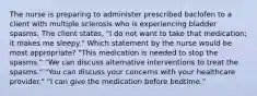 The nurse is preparing to administer prescribed baclofen to a client with multiple sclerosis who is experiencing bladder spasms. The client states, "I do not want to take that medication; it makes me sleepy." Which statement by the nurse would be most appropriate? "This medication is needed to stop the spasms." "We can discuss alternative interventions to treat the spasms." "You can discuss your concerns with your healthcare provider." "I can give the medication before bedtime."