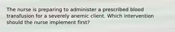 The nurse is preparing to administer a prescribed blood transfusion for a severely anemic client. Which intervention should the nurse implement first?