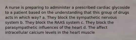 A nurse is preparing to administer a prescribed cardiac glycoside to a patient based on the understanding that this group of drugs acts in which way? a. They block the sympathetic nervous system b. They block the RAAS system c. They block the parasympathetic influences of the heart d. The affect intracellular calcium levels in the heart muscle