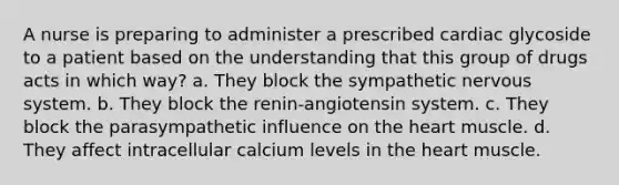 A nurse is preparing to administer a prescribed cardiac glycoside to a patient based on the understanding that this group of drugs acts in which way? a. They block the sympathetic nervous system. b. They block the renin-angiotensin system. c. They block the parasympathetic influence on the heart muscle. d. They affect intracellular calcium levels in the heart muscle.