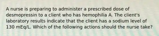 A nurse is preparing to administer a prescribed dose of desmopressin to a client who has hemophilia A. The client's laboratory results indicate that the client has a sodium level of 130 mEq/L. Which of the following actions should the nurse take?