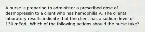 A nurse is preparing to administer a prescribed dose of desmopressin to a client who has hemophilia A. The clients laboratory results indicate that the client has a sodium level of 130 mEq/L. Which of the following actions should the nurse take?