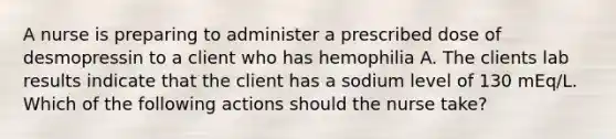 A nurse is preparing to administer a prescribed dose of desmopressin to a client who has hemophilia A. The clients lab results indicate that the client has a sodium level of 130 mEq/L. Which of the following actions should the nurse take?