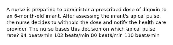 A nurse is preparing to administer a prescribed dose of digoxin to an 6-month-old infant. After assessing the infant's apical pulse, the nurse decides to withhold the dose and notify the health care provider. The nurse bases this decision on which apical pulse rate? 94 beats/min 102 beats/min 80 beats/min 118 beats/min