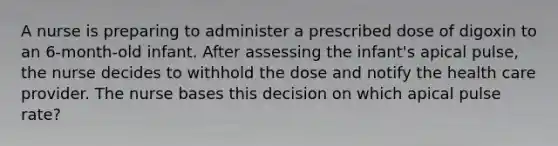 A nurse is preparing to administer a prescribed dose of digoxin to an 6-month-old infant. After assessing the infant's apical pulse, the nurse decides to withhold the dose and notify the health care provider. The nurse bases this decision on which apical pulse rate?