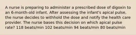 A nurse is preparing to administer a prescribed dose of digoxin to an 6-month-old infant. After assessing the infant's apical pulse, the nurse decides to withhold the dose and notify the health care provider. The nurse bases this decision on which apical pulse rate? 118 beats/min 102 beats/min 94 beats/min 80 beats/min