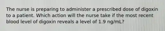 The nurse is preparing to administer a prescribed dose of digoxin to a patient. Which action will the nurse take if the most recent blood level of digoxin reveals a level of 1.9 ng/mL?