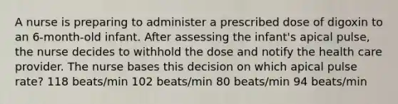 A nurse is preparing to administer a prescribed dose of digoxin to an 6-month-old infant. After assessing the infant's apical pulse, the nurse decides to withhold the dose and notify the health care provider. The nurse bases this decision on which apical pulse rate? 118 beats/min 102 beats/min 80 beats/min 94 beats/min