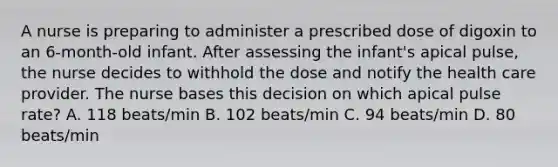 A nurse is preparing to administer a prescribed dose of digoxin to an 6-month-old infant. After assessing the infant's apical pulse, the nurse decides to withhold the dose and notify the health care provider. The nurse bases this decision on which apical pulse rate? A. 118 beats/min B. 102 beats/min C. 94 beats/min D. 80 beats/min