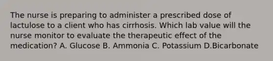 The nurse is preparing to administer a prescribed dose of lactulose to a client who has cirrhosis. Which lab value will the nurse monitor to evaluate the therapeutic effect of the medication? A. Glucose B. Ammonia C. Potassium D.Bicarbonate