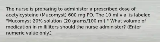 The nurse is preparing to administer a prescribed dose of acetylcysteine (Mucomyst) 600 mg PO. The 10 ml vial is labeled "Mucomyst 20% solution (20 grams/100 ml)." What volume of medication in milliliters should the nurse administer? (Enter numeric value only.)