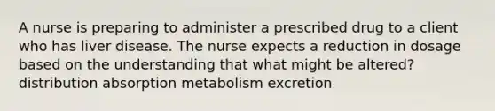 A nurse is preparing to administer a prescribed drug to a client who has liver disease. The nurse expects a reduction in dosage based on the understanding that what might be altered? distribution absorption metabolism excretion