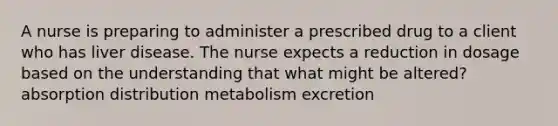 A nurse is preparing to administer a prescribed drug to a client who has liver disease. The nurse expects a reduction in dosage based on the understanding that what might be altered? absorption distribution metabolism excretion