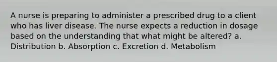 A nurse is preparing to administer a prescribed drug to a client who has liver disease. The nurse expects a reduction in dosage based on the understanding that what might be altered? a. Distribution b. Absorption c. Excretion d. Metabolism